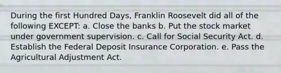 During the first Hundred Days, Franklin Roosevelt did all of the following EXCEPT: a. Close the banks b. Put the stock market under government supervision. c. Call for Social Security Act. d. Establish the Federal Deposit Insurance Corporation. e. Pass the Agricultural Adjustment Act.