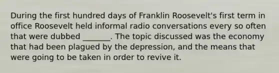 During the first hundred days of Franklin Roosevelt's first term in office Roosevelt held informal radio conversations every so often that were dubbed _______. The topic discussed was the economy that had been plagued by the depression, and the means that were going to be taken in order to revive it.