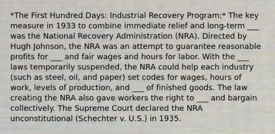 *The First Hundred Days: Industrial Recovery Program:* The key measure in 1933 to combine immediate relief and long-term ___ was the National Recovery Administration (NRA). Directed by Hugh Johnson, the NRA was an attempt to guarantee reasonable profits for ___ and fair wages and hours for labor. With the ___ laws temporarily suspended, the NRA could help each industry (such as steel, oil, and paper) set codes for wages, hours of work, levels of production, and ___ of finished goods. The law creating the NRA also gave workers the right to ___ and bargain collectively. The Supreme Court declared the NRA unconstitutional (Schechter v. U.S.) in 1935.