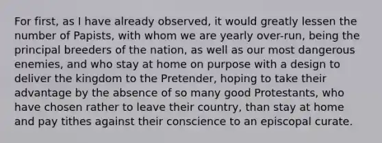 For first, as I have already observed, it would greatly lessen the number of Papists, with whom we are yearly over-run, being the principal breeders of the nation, as well as our most dangerous enemies, and who stay at home on purpose with a design to deliver the kingdom to the Pretender, hoping to take their advantage by the absence of so many good Protestants, who have chosen rather to leave their country, than stay at home and pay tithes against their conscience to an episcopal curate.