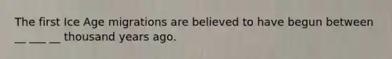 The first Ice Age migrations are believed to have begun between __ ___ __ thousand years ago.