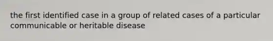 the first identified case in a group of related cases of a particular communicable or heritable disease