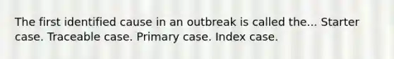 The first identified cause in an outbreak is called the... Starter case. Traceable case. Primary case. Index case.