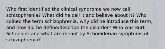 Who first identified the clinical syndrome we now call schizophrenia? What did he call it and believe about it? Who coined the term schizophrenia, why did he introduce this term, and how did he define/describe the disorder? Who was Kurt Schneider and what are meant by Schneiderian symptoms of schizophrenia?