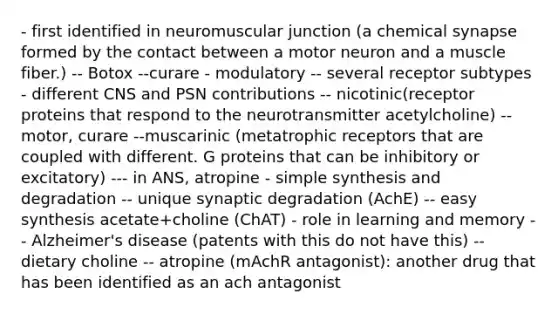 - first identified in neuromuscular junction (a chemical synapse formed by the contact between a motor neuron and a muscle fiber.) -- Botox --curare - modulatory -- several receptor subtypes - different CNS and PSN contributions -- nicotinic(receptor proteins that respond to the neurotransmitter acetylcholine) -- motor, curare --muscarinic (metatrophic receptors that are coupled with different. G proteins that can be inhibitory or excitatory) --- in ANS, atropine - simple synthesis and degradation -- unique synaptic degradation (AchE) -- easy synthesis acetate+choline (ChAT) - role in learning and memory -- Alzheimer's disease (patents with this do not have this) -- dietary choline -- atropine (mAchR antagonist): another drug that has been identified as an ach antagonist