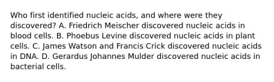 Who first identified nucleic acids, and where were they discovered? A. Friedrich Meischer discovered nucleic acids in blood cells. B. Phoebus Levine discovered nucleic acids in plant cells. C. James Watson and Francis Crick discovered nucleic acids in DNA. D. Gerardus Johannes Mulder discovered nucleic acids in bacterial cells.