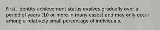 First, identity achievement status evolves gradually over a period of years (10 or more in many cases) and may only occur among a relatively small percentage of individuals.