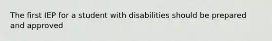 The first IEP for a student with disabilities should be prepared and approved