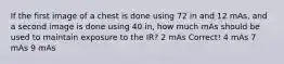 If the first image of a chest is done using 72 in and 12 mAs, and a second image is done using 40 in, how much mAs should be used to maintain exposure to the IR? 2 mAs Correct! 4 mAs 7 mAs 9 mAs