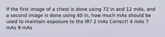 If the first image of a chest is done using 72 in and 12 mAs, and a second image is done using 40 in, how much mAs should be used to maintain exposure to the IR? 2 mAs Correct! 4 mAs 7 mAs 9 mAs