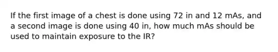 If the first image of a chest is done using 72 in and 12 mAs, and a second image is done using 40 in, how much mAs should be used to maintain exposure to the IR?