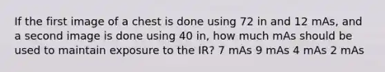 If the first image of a chest is done using 72 in and 12 mAs, and a second image is done using 40 in, how much mAs should be used to maintain exposure to the IR? 7 mAs 9 mAs 4 mAs 2 mAs