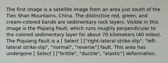 The first image is a satellite image from an area just south of the Tien Shan Mountains, China. The distinctive red, green, and cream-colored bands are sedimentary rock layers. Visible in this image is the Piqiang Fault, which runs roughly perpendicular to the colored sedimentary layer for about 70 kilometers (40 miles). The Piquiang Fault is a [ Select ] ["right-lateral strike-slip", "left-lateral strike-slip", "normal", "reverse"] fault. This area has undergone [ Select ] ["brittle", "ductile", "elastic"] deformation.