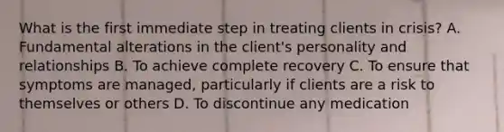 What is the first immediate step in treating clients in crisis? A. Fundamental alterations in the client's personality and relationships B. To achieve complete recovery C. To ensure that symptoms are managed, particularly if clients are a risk to themselves or others D. To discontinue any medication