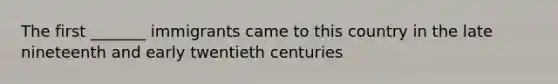 The first _______ immigrants came to this country in the late nineteenth and early twentieth centuries