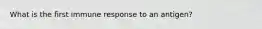 What is the first immune response to an antigen?