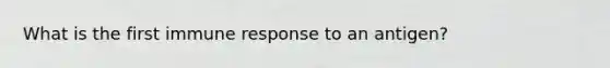 What is the first immune response to an antigen?