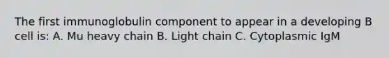 The first immunoglobulin component to appear in a developing B cell is: A. Mu heavy chain B. Light chain C. Cytoplasmic IgM