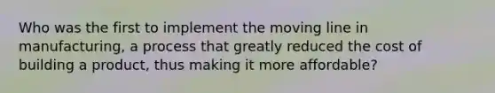 Who was the first to implement the moving line in manufacturing, a process that greatly reduced the cost of building a product, thus making it more affordable?