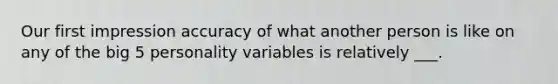 Our first impression accuracy of what another person is like on any of the big 5 personality variables is relatively ___.