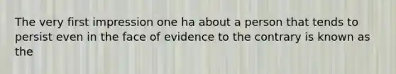 The very first impression one ha about a person that tends to persist even in the face of evidence to the contrary is known as the