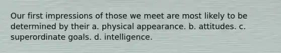 Our first impressions of those we meet are most likely to be determined by their a. physical appearance. b. attitudes. c. superordinate goals. d. intelligence.