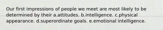 Our first impressions of people we meet are most likely to be determined by their a.attitudes. b.intelligence. c.physical appearance. d.superordinate goals. e.emotional intelligence.