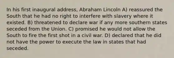 In his first inaugural address, Abraham Lincoln A) reassured the South that he had no right to interfere with slavery where it existed. B) threatened to declare war if any more southern states seceded from the Union. C) promised he would not allow the South to fire the first shot in a civil war. D) declared that he did not have the power to execute the law in states that had seceded.