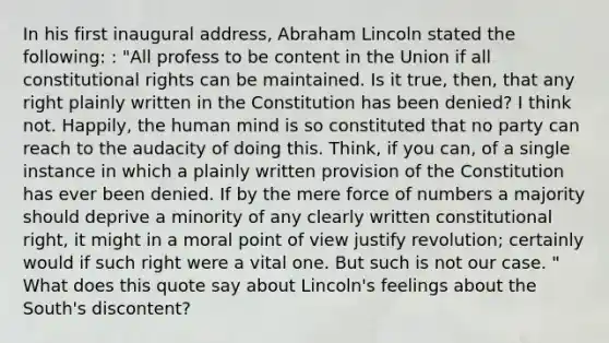 In his first inaugural address, Abraham Lincoln stated the following: : "All profess to be content in the Union if all constitutional rights can be maintained. Is it true, then, that any right plainly written in the Constitution has been denied? I think not. Happily, the human mind is so constituted that no party can reach to the audacity of doing this. Think, if you can, of a single instance in which a plainly written provision of the Constitution has ever been denied. If by the mere force of numbers a majority should deprive a minority of any clearly written constitutional right, it might in a moral point of view justify revolution; certainly would if such right were a vital one. But such is not our case. " What does this quote say about Lincoln's feelings about the South's discontent?