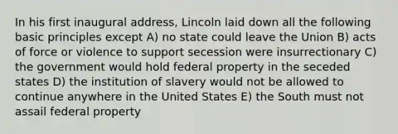 In his first inaugural address, Lincoln laid down all the following basic principles except A) no state could leave the Union B) acts of force or violence to support secession were insurrectionary C) the government would hold federal property in the seceded states D) the institution of slavery would not be allowed to continue anywhere in the United States E) the South must not assail federal property