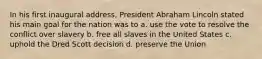 In his first inaugural address, President Abraham Lincoln stated his main goal for the nation was to a. use the vote to resolve the conflict over slavery b. free all slaves in the United States c. uphold the Dred Scott decision d. preserve the Union