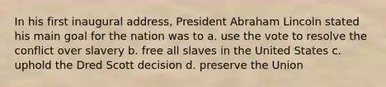 In his first inaugural address, President Abraham Lincoln stated his main goal for the nation was to a. use the vote to resolve the conflict over slavery b. free all slaves in the United States c. uphold the Dred Scott decision d. preserve the Union