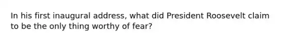 In his first inaugural address, what did President Roosevelt claim to be the only thing worthy of fear?