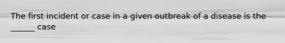 The first incident or case in a given outbreak of a disease is the ______ case