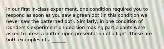 In our first in-class experiment, one condition required you to respond as soon as you saw a green dot (in this condition we never saw the patterned dot). Similarly, in one condition of Donders's experiment on decision making participants were asked to press a button upon presentation of a light. These are both examples of a ______