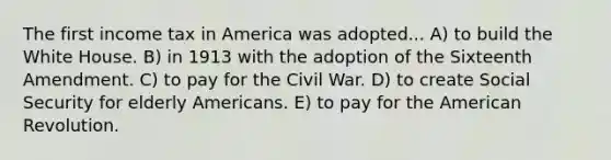 The first income tax in America was adopted... A) to build the White House. B) in 1913 with the adoption of the Sixteenth Amendment. C) to pay for the Civil War. D) to create Social Security for elderly Americans. E) to pay for the American Revolution.