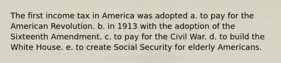 The first income tax in America was adopted a. to pay for the American Revolution. b. in 1913 with the adoption of the Sixteenth Amendment. c. to pay for the Civil War. d. to build the White House. e. to create Social Security for elderly Americans.