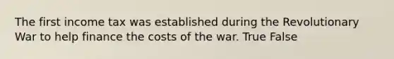 The first income tax was established during the Revolutionary War to help finance the costs of the war. True False