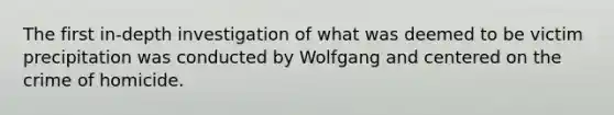 The first in-depth investigation of what was deemed to be victim precipitation was conducted by Wolfgang and centered on the crime of homicide.