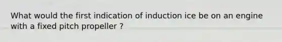 What would the first indication of induction ice be on an engine with a fixed pitch propeller ?