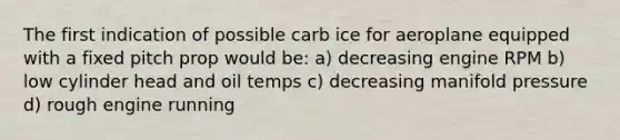 The first indication of possible carb ice for aeroplane equipped with a fixed pitch prop would be: a) decreasing engine RPM b) low cylinder head and oil temps c) decreasing manifold pressure d) rough engine running