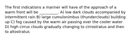 The first indications a mariner will have of the approach of a warm front will be __________. A) low dark clouds accompanied by intermittent rain B) large cumulonimbus (thunderclouds) building up C) fog caused by the warm air passing over the cooler water D) high cirrus clouds gradually changing to cirrostratus and then to altostratus