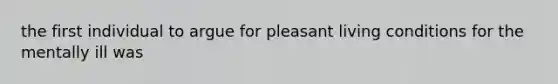 the first individual to argue for pleasant living conditions for the mentally ill was