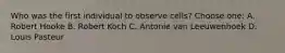 Who was the first individual to observe cells? Choose one: A. Robert Hooke B. Robert Koch C. Antonie van Leeuwenhoek D. Louis Pasteur