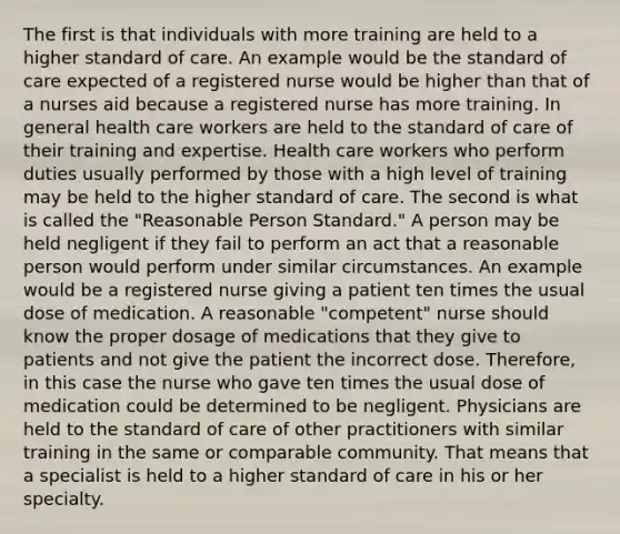 The first is that individuals with more training are held to a higher standard of care. An example would be the standard of care expected of a registered nurse would be higher than that of a nurses aid because a registered nurse has more training. In general health care workers are held to the standard of care of their training and expertise. Health care workers who perform duties usually performed by those with a high level of training may be held to the higher standard of care. The second is what is called the "Reasonable Person Standard." A person may be held negligent if they fail to perform an act that a reasonable person would perform under similar circumstances. An example would be a registered nurse giving a patient ten times the usual dose of medication. A reasonable "competent" nurse should know the proper dosage of medications that they give to patients and not give the patient the incorrect dose. Therefore, in this case the nurse who gave ten times the usual dose of medication could be determined to be negligent. Physicians are held to the standard of care of other practitioners with similar training in the same or comparable community. That means that a specialist is held to a higher standard of care in his or her specialty.