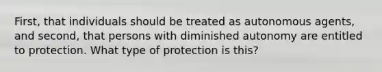 First, that individuals should be treated as autonomous agents, and second, that persons with diminished autonomy are entitled to protection. What type of protection is this?