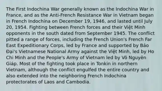 The First Indochina War generally known as the Indochina War in France, and as the Anti-French Resistance War in Vietnam began in French Indochina on December 19, 1946, and lasted until July 20, 1954. Fighting between French forces and their Việt Minh opponents in the south dated from September 1945. The conflict pitted a range of forces, including the French Union's French Far East Expeditionary Corps, led by France and supported by Bảo Đại's Vietnamese National Army against the Việt Minh, led by Ho Chi Minh and the People's Army of Vietnam led by Võ Nguyên Giáp. Most of the fighting took place in Tonkin in northern Vietnam, although the conflict engulfed the entire country and also extended into the neighboring French Indochina protectorates of Laos and Cambodia.