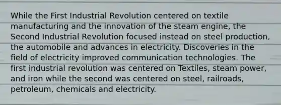 While the First Industrial Revolution centered on textile manufacturing and the innovation of the steam engine, the Second Industrial Revolution focused instead on steel production, the automobile and advances in electricity. Discoveries in the field of electricity improved communication technologies. The first industrial revolution was centered on Textiles, steam power, and iron while the second was centered on steel, railroads, petroleum, chemicals and electricity.