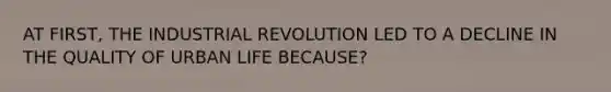 AT FIRST, THE INDUSTRIAL REVOLUTION LED TO A DECLINE IN THE QUALITY OF URBAN LIFE BECAUSE?