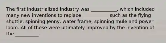 The first industrialized industry was ___________, which included many new inventions to replace ___________ such as the flying shuttle, spinning Jenny, water frame, spinning mule and power loom. All of these were ultimately improved by the invention of the __________.